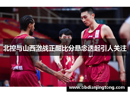 北控与山西激战正酣比分悬念迭起引人关注